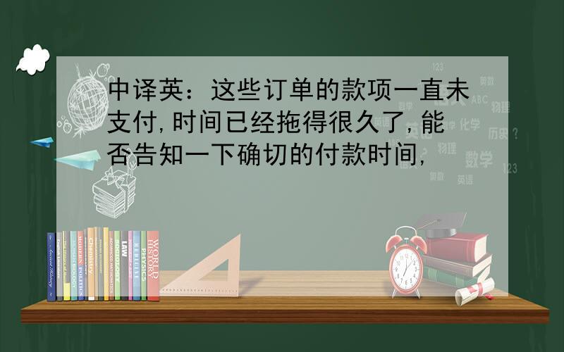 中译英：这些订单的款项一直未支付,时间已经拖得很久了,能否告知一下确切的付款时间,