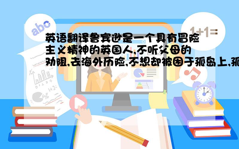 英语翻译鲁宾逊是一个具有冒险主义精神的英国人,不听父母的劝阻,去海外历险,不想却被困于孤岛上,孤苦伶仃、生存艰难.但他并