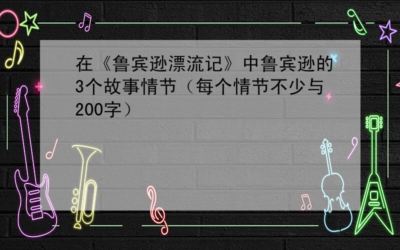 在《鲁宾逊漂流记》中鲁宾逊的3个故事情节（每个情节不少与200字）