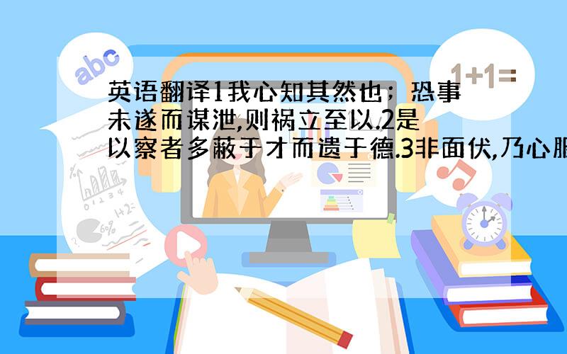 英语翻译1我心知其然也；恐事未遂而谋泄,则祸立至以.2是以察者多蔽于才而遗于德.3非面伏,乃心服也.4亦使后生小子钦仰前