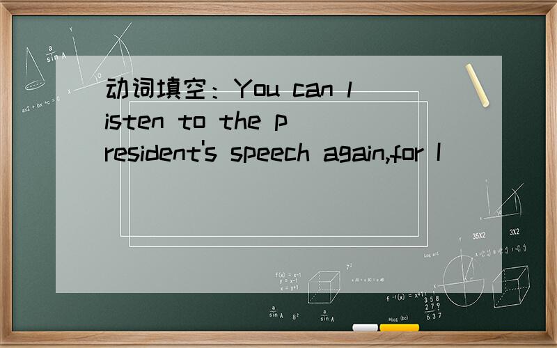 动词填空：You can listen to the president's speech again,for I __