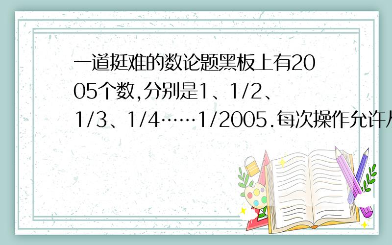 一道挺难的数论题黑板上有2005个数,分别是1、1/2、1/3、1/4……1/2005.每次操作允许从黑板上擦去任意a、