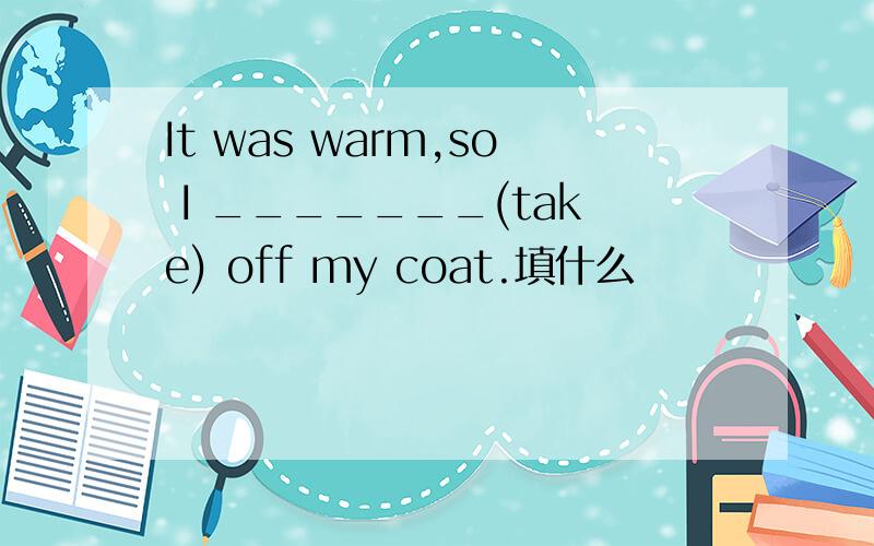 It was warm,so I _______(take) off my coat.填什么