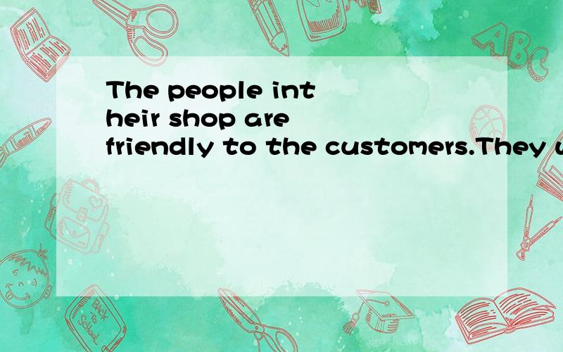 The people intheir shop are friendly to the customers.They w