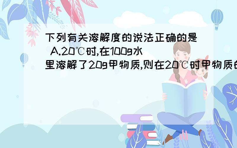 下列有关溶解度的说法正确的是 A.20℃时,在100g水里溶解了20g甲物质,则在20℃时甲物质的溶解度为20g