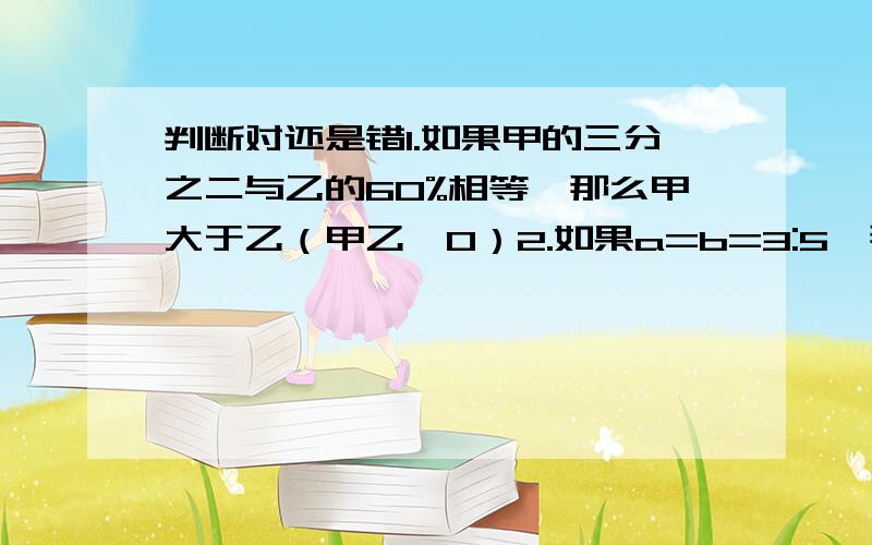 判断对还是错1.如果甲的三分之二与乙的60%相等,那么甲大于乙（甲乙≠0）2.如果a=b=3:5,那么a=3,b=53.