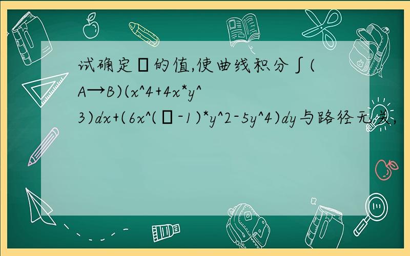 试确定λ的值,使曲线积分∫(A→B)(x^4+4x*y^3)dx+(6x^(λ-1)*y^2-5y^4)dy与路径无关,