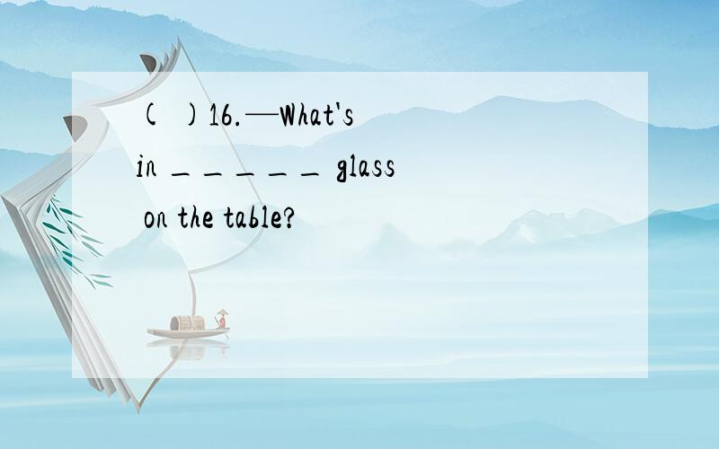 ( )16.—What's in _____ glass on the table?