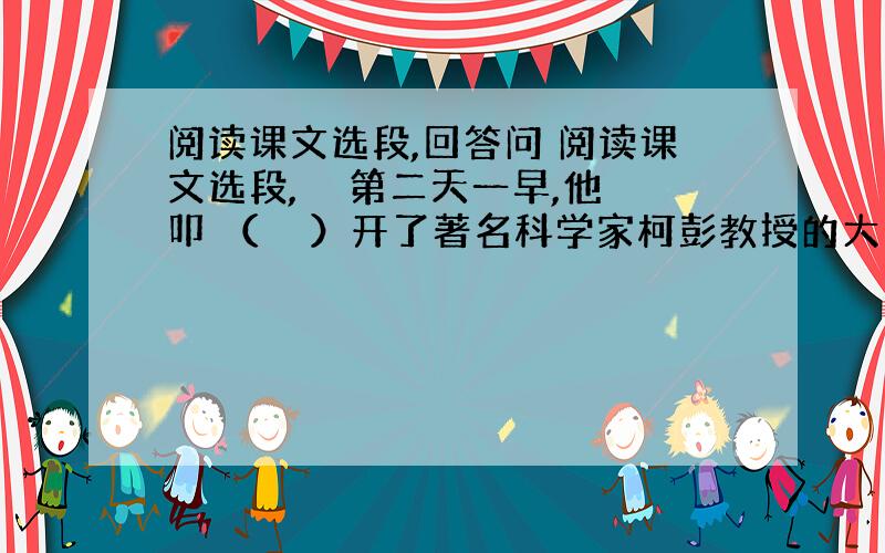 阅读课文选段,回答问 阅读课文选段,　　第二天一早,他 叩 （　　）开了著名科学家柯彭教授的大门,把自己这个想法告诉了他