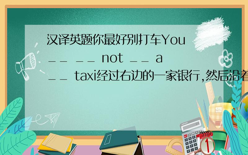 汉译英题你最好别打车You __ __ not __ a__ taxi经过右边的一家银行,然后沿着长街走you __ a