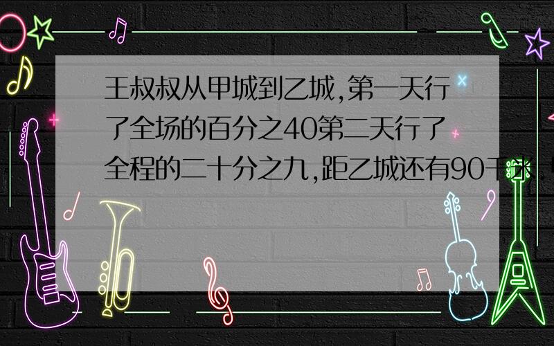 王叔叔从甲城到乙城,第一天行了全场的百分之40第二天行了全程的二十分之九,距乙城还有90千米.甲乙两次相