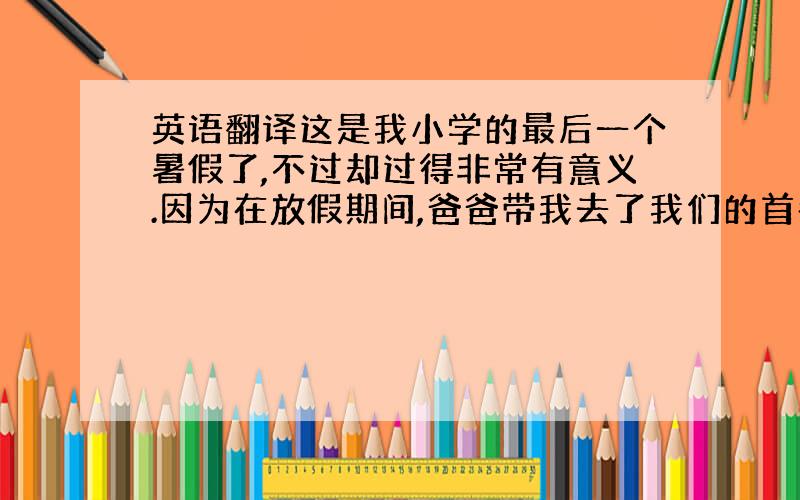 英语翻译这是我小学的最后一个暑假了,不过却过得非常有意义.因为在放假期间,爸爸带我去了我们的首都,祖国的心脏——北京.在