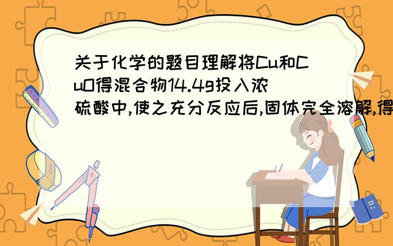 关于化学的题目理解将Cu和CuO得混合物14.4g投入浓硫酸中,使之充分反应后,固体完全溶解,得到SO2的体积为2.24