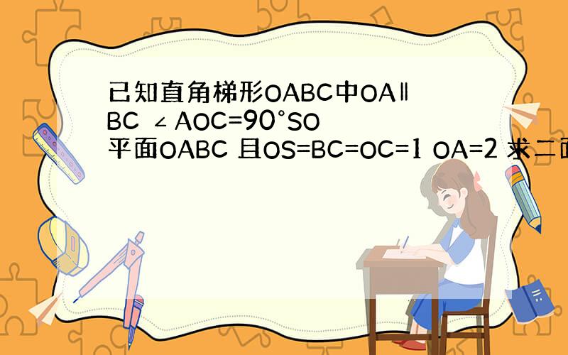 已知直角梯形OABC中OA‖BC ∠AOC=90°SO⊥平面OABC 且OS=BC=OC=1 OA=2 求二面角B-AS