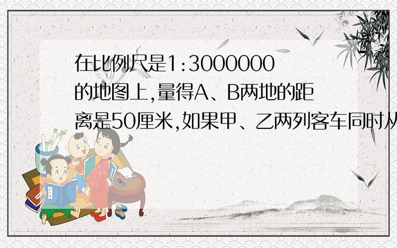 在比例尺是1:3000000的地图上,量得A、B两地的距离是50厘米,如果甲、乙两列客车同时从A、B两地相对开