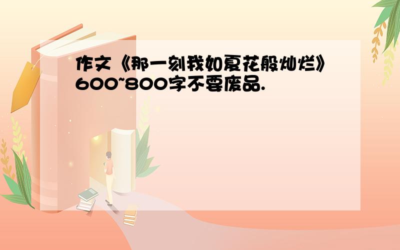 作文《那一刻我如夏花般灿烂》600~800字不要废品.