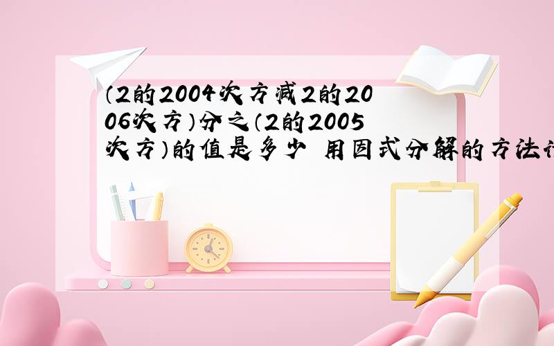 （2的2004次方减2的2006次方）分之（2的2005次方）的值是多少 用因式分解的方法计算