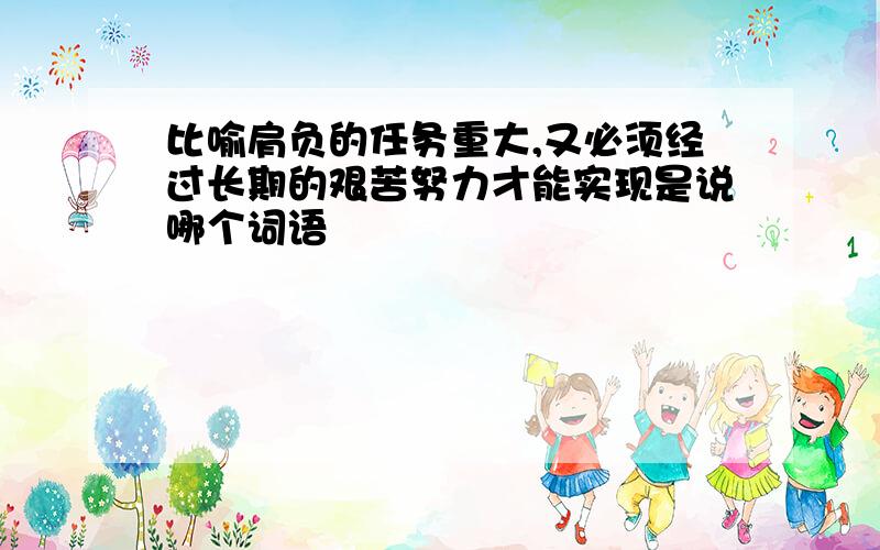 比喻肩负的任务重大,又必须经过长期的艰苦努力才能实现是说哪个词语