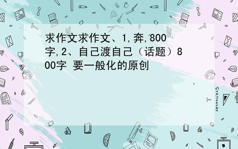 求作文求作文、1,奔,800字,2、自己渡自己（话题）800字 要一般化的原创