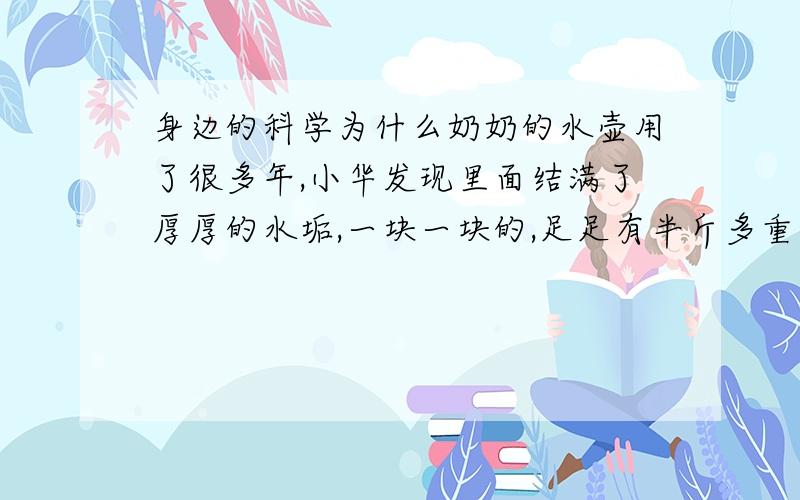 身边的科学为什么奶奶的水壶用了很多年,小华发现里面结满了厚厚的水垢,一块一块的,足足有半斤多重.你知道这些水垢是从哪里来