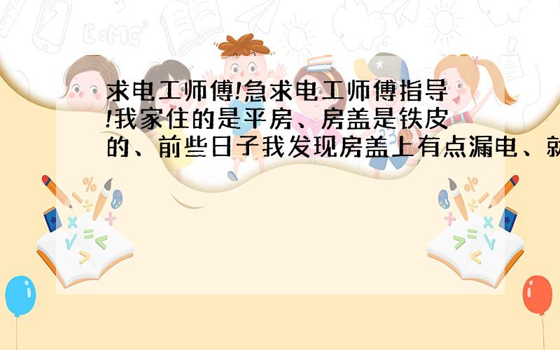 求电工师傅!急求电工师傅指导!我家住的是平房、房盖是铁皮的、前些日子我发现房盖上有点漏电、就在房盖上接勒根电线、一直埋到