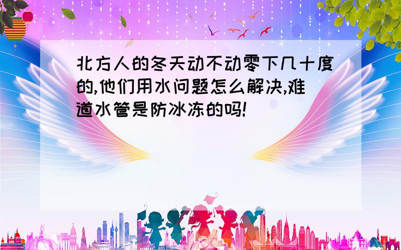 北方人的冬天动不动零下几十度的,他们用水问题怎么解决,难道水管是防冰冻的吗!