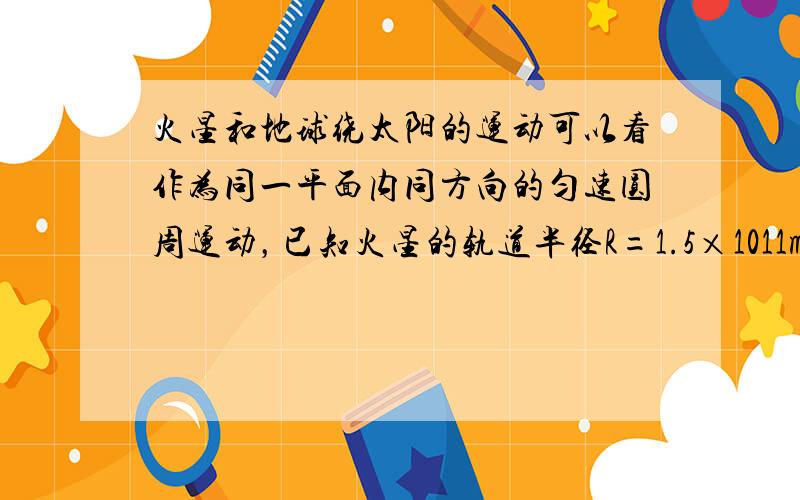 火星和地球绕太阳的运动可以看作为同一平面内同方向的匀速圆周运动，已知火星的轨道半径R=1.5×1011m，地球的轨道半径