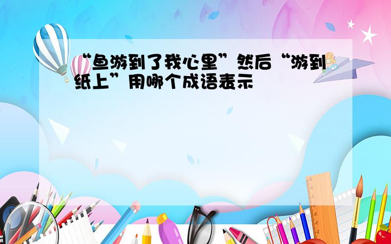 “鱼游到了我心里”然后“游到纸上”用哪个成语表示