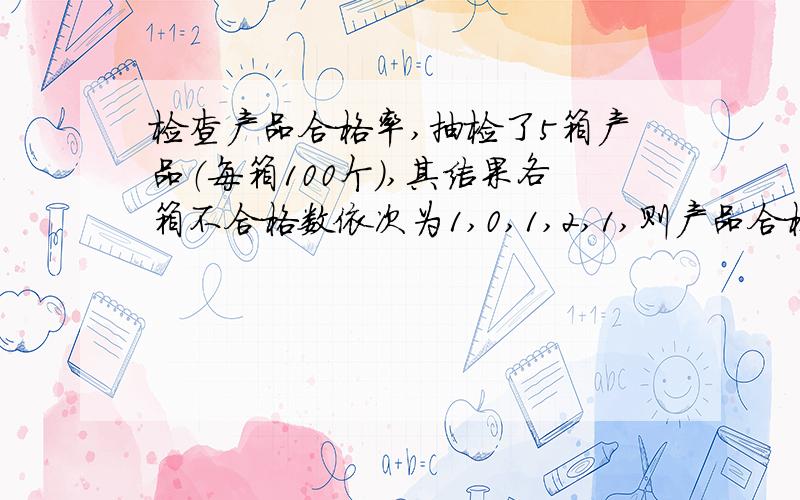 检查产品合格率,抽检了5箱产品（每箱100个）,其结果各箱不合格数依次为1,0,1,2,1,则产品合格率为?