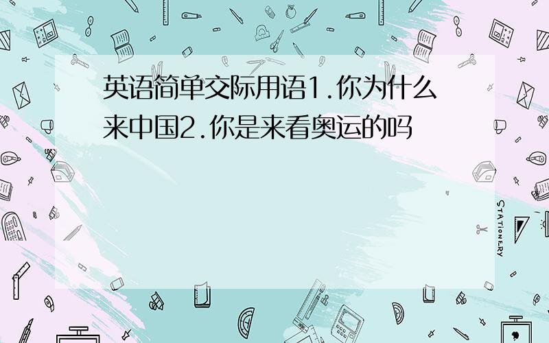 英语简单交际用语1.你为什么来中国2.你是来看奥运的吗