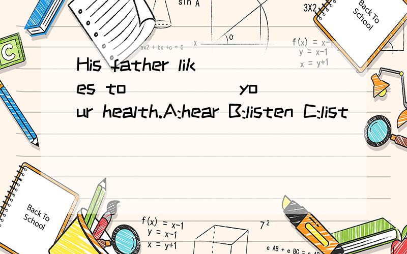 His father likes to _____ your health.A:hear B:listen C:list