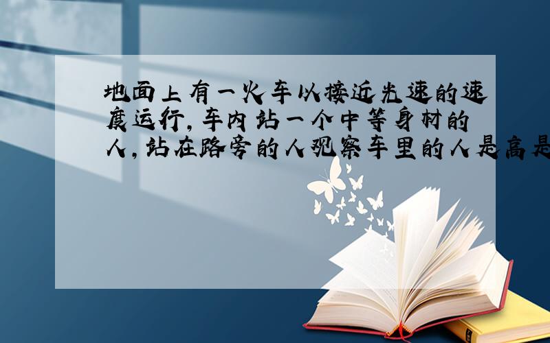 地面上有一火车以接近光速的速度运行,车内站一个中等身材的人,站在路旁的人观察车里的人是高是矮是胖是瘦