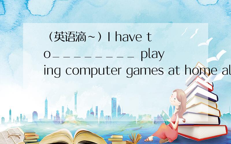 （英语滴~）I have to________ playing computer games at home alone