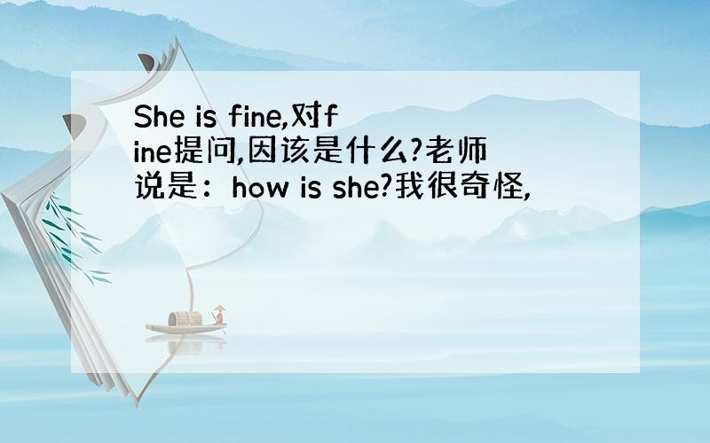 She is fine,对fine提问,因该是什么?老师说是：how is she?我很奇怪,