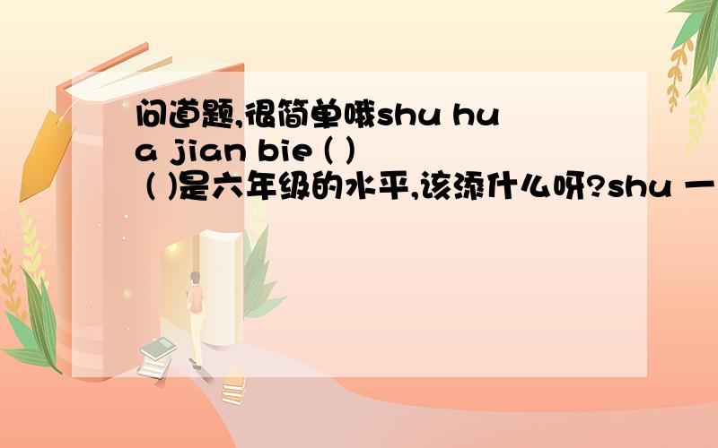 问道题,很简单哦shu hua jian bie ( ) ( )是六年级的水平,该添什么呀?shu 一声 hua 二声