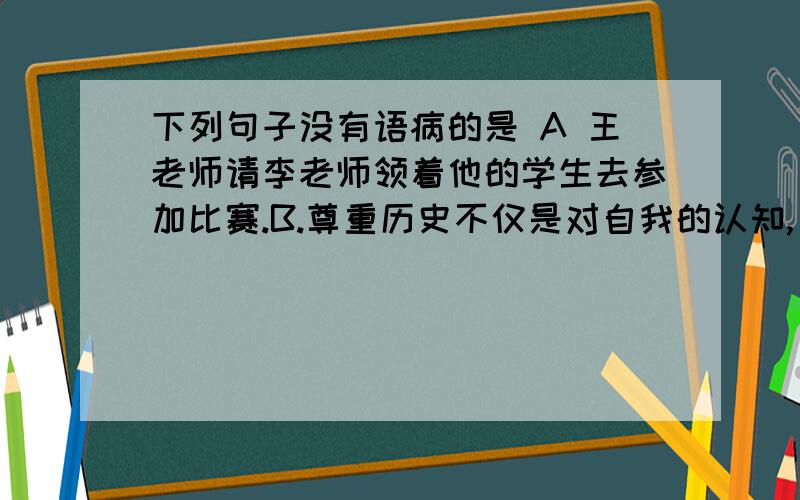 下列句子没有语病的是 A 王老师请李老师领着他的学生去参加比赛.B.尊重历史不仅是对自我的认知,