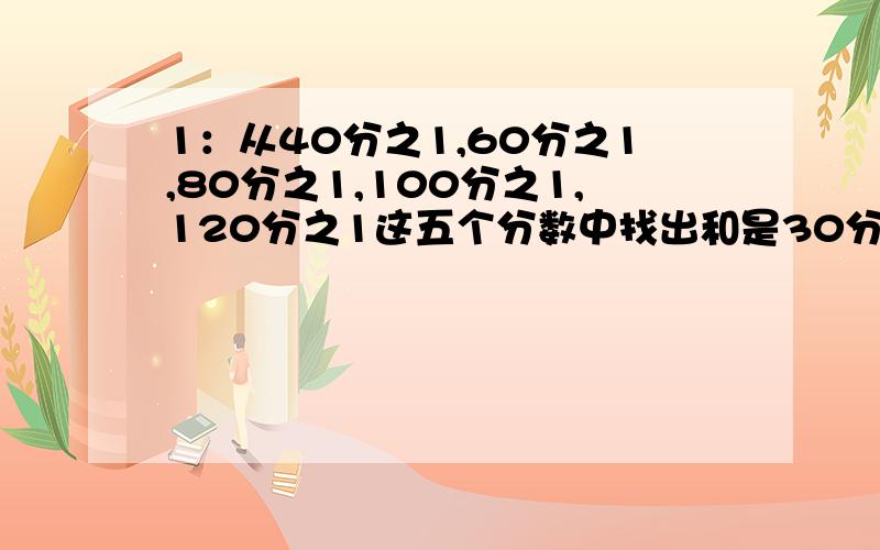 1：从40分之1,60分之1,80分之1,100分之1,120分之1这五个分数中找出和是30分之1的两个分数.