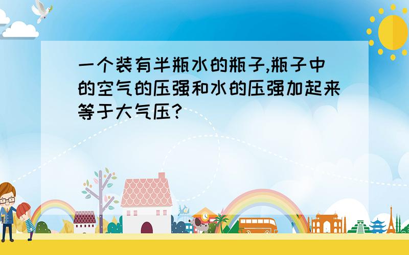 一个装有半瓶水的瓶子,瓶子中的空气的压强和水的压强加起来等于大气压?