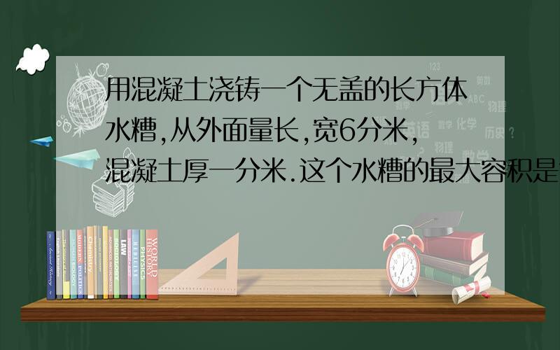 用混凝土浇铸一个无盖的长方体水糟,从外面量长,宽6分米,混凝土厚一分米.这个水糟的最大容积是?