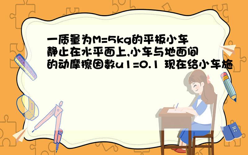 一质量为M=5kg的平板小车静止在水平面上,小车与地面间的动摩擦因数u1=0.1 现在给小车施