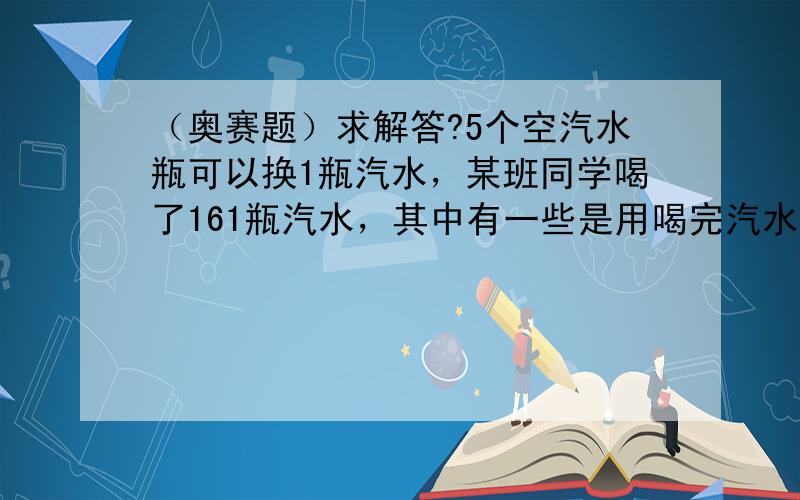 （奥赛题）求解答?5个空汽水瓶可以换1瓶汽水，某班同学喝了161瓶汽水，其中有一些是用喝完汽水后的空气水瓶换的，那么他们