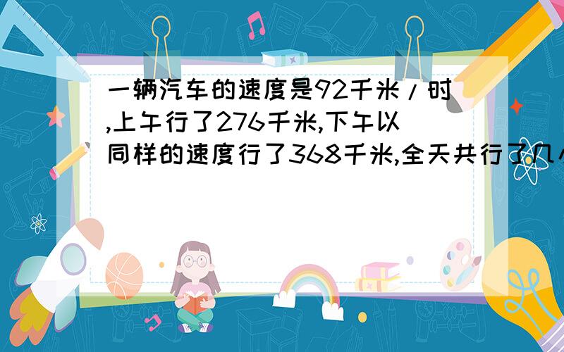 一辆汽车的速度是92千米/时,上午行了276千米,下午以同样的速度行了368千米,全天共行了几小时?