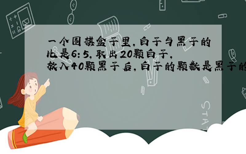 一个围棋盒子里,白子与黑子的比是6：5,取出20颗白子,放入40颗黑子后,白子的颗数是黑子的5/7,盒子里原有白子、黑子