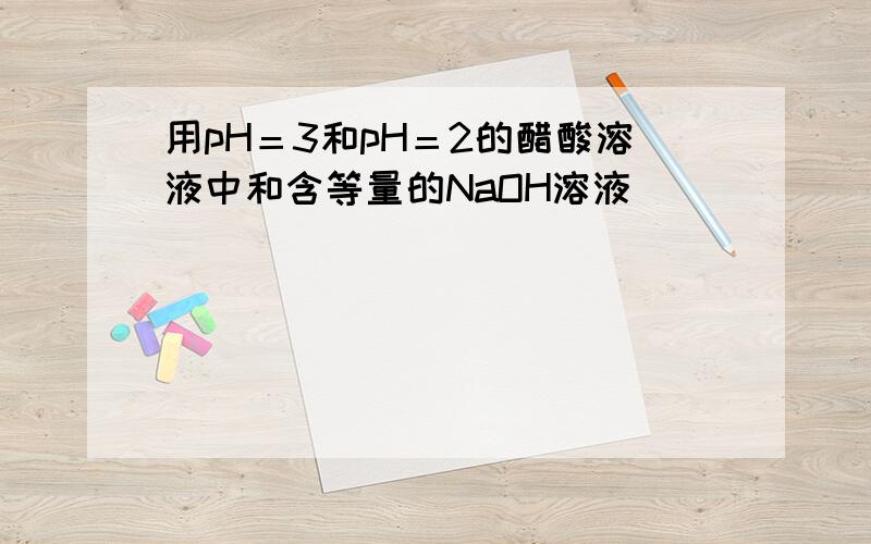 用pH＝3和pH＝2的醋酸溶液中和含等量的NaOH溶液