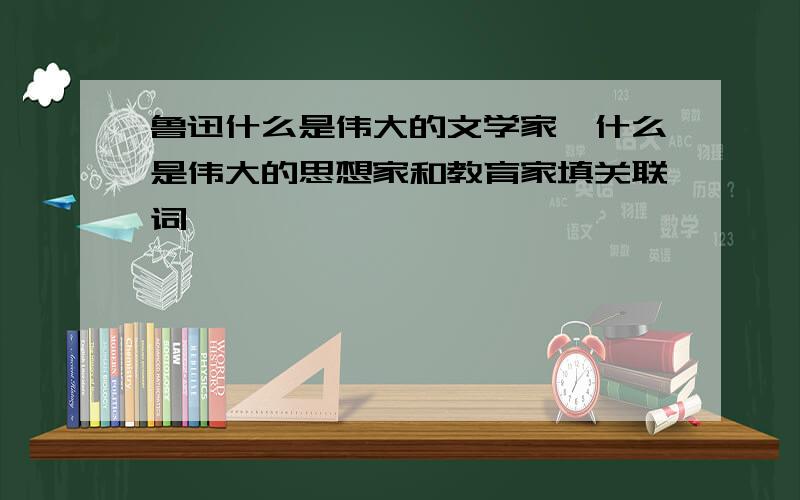 鲁迅什么是伟大的文学家,什么是伟大的思想家和教育家填关联词