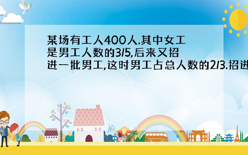 某场有工人400人.其中女工是男工人数的3/5,后来又招进一批男工,这时男工占总人数的2/3.招进男工?名