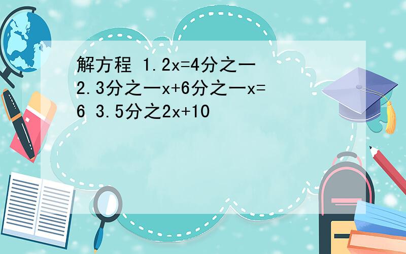 解方程 1.2x=4分之一 2.3分之一x+6分之一x=6 3.5分之2x+10