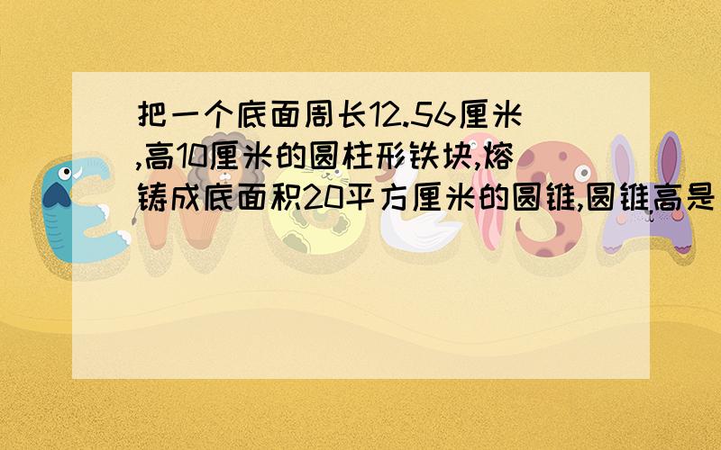 把一个底面周长12.56厘米,高10厘米的圆柱形铁块,熔铸成底面积20平方厘米的圆锥,圆锥高是多少厘米