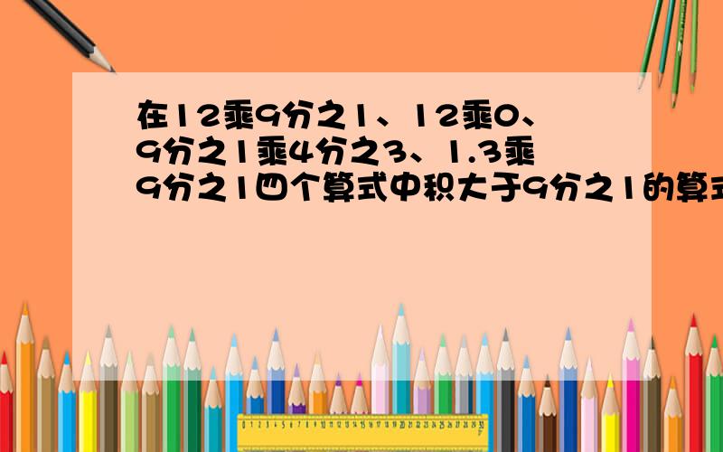 在12乘9分之1、12乘0、9分之1乘4分之3、1.3乘9分之1四个算式中积大于9分之1的算式有（）积小于9分之1算式