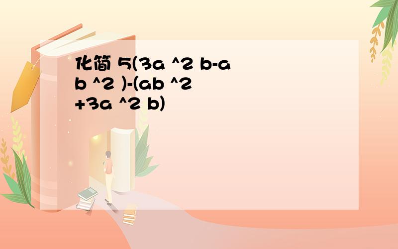 化简 5(3a ^2 b-ab ^2 )-(ab ^2 +3a ^2 b)